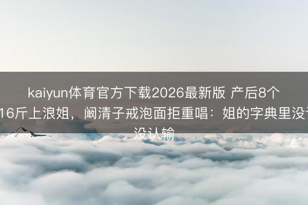 kaiyun体育官方下载2026最新版 产后8个月116斤上浪姐，阚清子戒泡面拒重唱：姐的字典里没认输