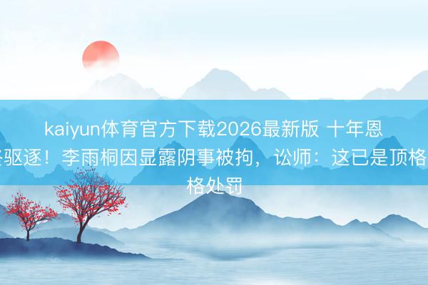 kaiyun体育官方下载2026最新版 十年恩仇终驱逐！李雨桐因显露阴事被拘，讼师：这已是顶格处罚