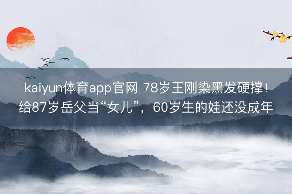 kaiyun体育app官网 78岁王刚染黑发硬撑!给87岁岳父当“女儿”,60岁生的娃还没成年