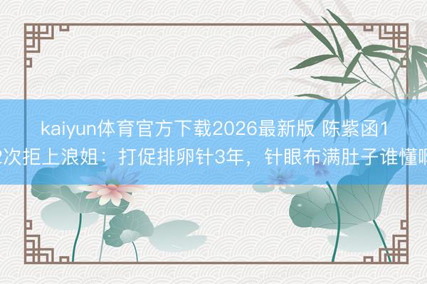 kaiyun体育官方下载2026最新版 陈紫函12次拒上浪姐：打促排卵针3年，针眼布满肚子谁懂啊