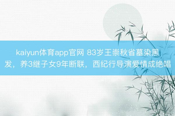 kaiyun体育app官网 83岁王崇秋省墓染黑发，养3继子女9年断联，西纪行导演爱情成绝唱