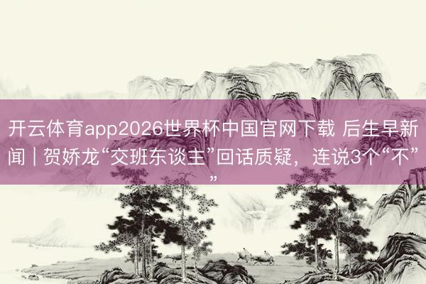 开云体育app2026世界杯中国官网下载 后生早新闻 | 贺娇龙“交班东谈主”回话质疑,连说3个“不”