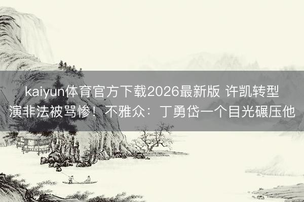 kaiyun体育官方下载2026最新版 许凯转型演非法被骂惨！不雅众：丁勇岱一个目光碾压他
