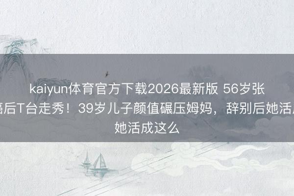 kaiyun体育官方下载2026最新版 56岁张咪抗癌后T台走秀!39岁儿子颜值碾压姆妈,辞别后她活成这么