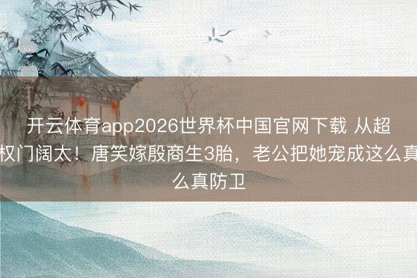 开云体育app2026世界杯中国官网下载 从超女到权门阔太！唐笑嫁殷商生3胎，老公把她宠成这么真防卫