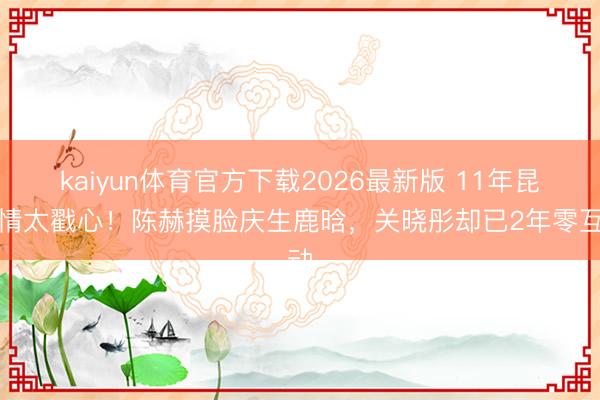 kaiyun体育官方下载2026最新版 11年昆季情太戳心！陈赫摸脸庆生鹿晗，关晓彤却已2年零互动