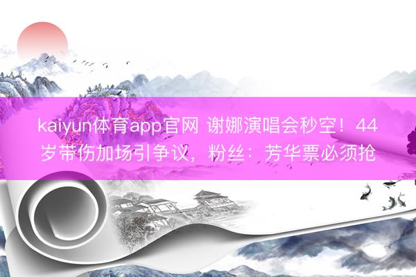 kaiyun体育app官网 谢娜演唱会秒空！44岁带伤加场引争议，粉丝：芳华票必须抢