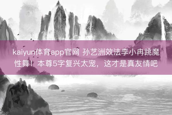 kaiyun体育app官网 孙艺洲效法李小冉跳魔性舞！本尊5字复兴太宠，这才是真友情吧
