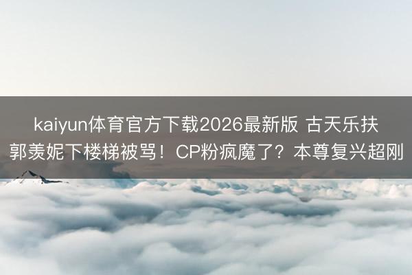 kaiyun体育官方下载2026最新版 古天乐扶郭羡妮下楼梯被骂！CP粉疯魔了？本尊复兴超刚