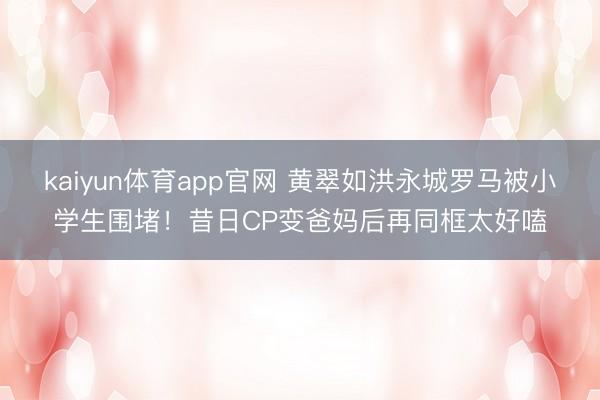 kaiyun体育app官网 黄翠如洪永城罗马被小学生围堵!昔日CP变爸妈后再同框太好嗑