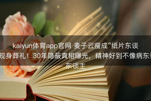 kaiyun体育app官网 麦子云瘦成“纸片东谈主”现身葬礼!30年隐蔽真相曝光,精神好到不像病东谈主