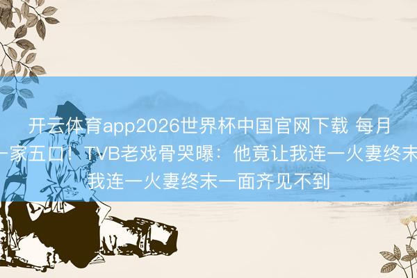 开云体育app2026世界杯中国官网下载 每月5万养大女儿一家五口！TVB老戏骨哭曝：他竟让我连一火妻终末一面齐见不到