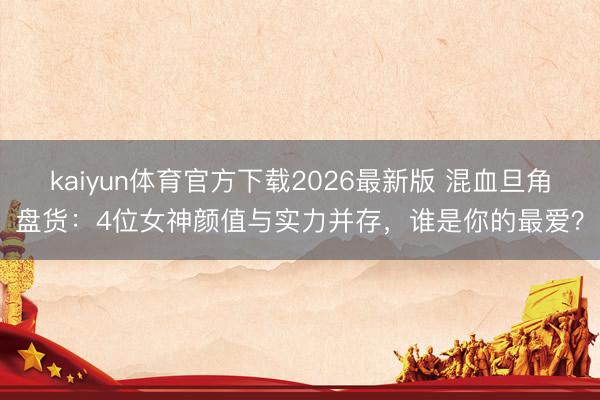 kaiyun体育官方下载2026最新版 混血旦角盘货：4位女神颜值与实力并存，谁是你的最爱？