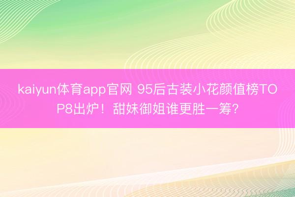 kaiyun体育app官网 95后古装小花颜值榜TOP8出炉！甜妹御姐谁更胜一筹？