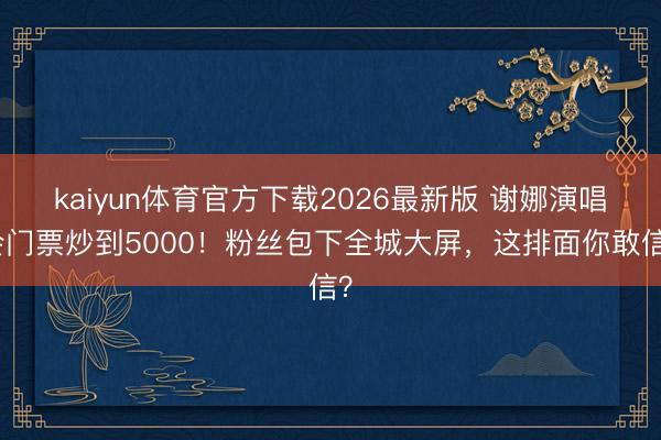kaiyun体育官方下载2026最新版 谢娜演唱会门票炒到5000！粉丝包下全城大屏，这排面你敢信？