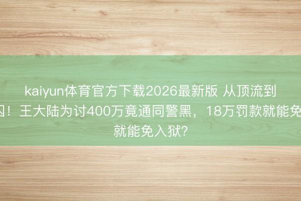 kaiyun体育官方下载2026最新版 从顶流到阶下囚!王大陆为讨400万竟通同警黑,18万罚款就能免入狱?