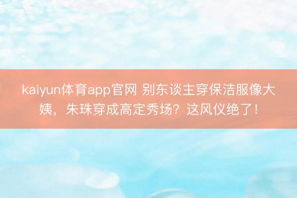 kaiyun体育app官网 别东谈主穿保洁服像大姨，朱珠穿成高定秀场？这风仪绝了！
