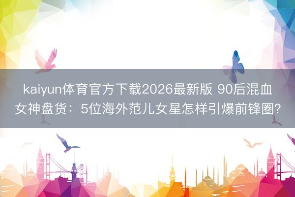 kaiyun体育官方下载2026最新版 90后混血女神盘货:5位海外范儿女星怎样引爆前锋圈?