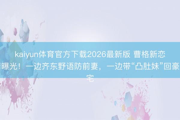 kaiyun体育官方下载2026最新版 曹格新恋情曝光！一边齐东野语防前妻，一边带“凸肚妹”回豪宅