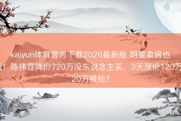 kaiyun体育官方下载2026最新版 明星卖房也玩心跳!陈伟霆降价720万没东说念主买,3天涨价120万被抢?