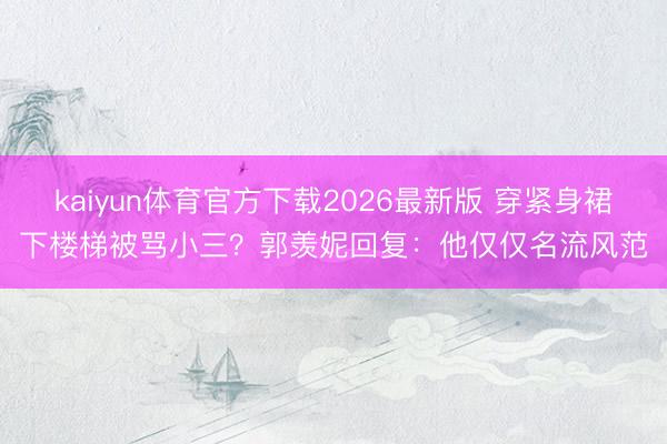 kaiyun体育官方下载2026最新版 穿紧身裙下楼梯被骂小三?郭羡妮回复:他仅仅名流风范