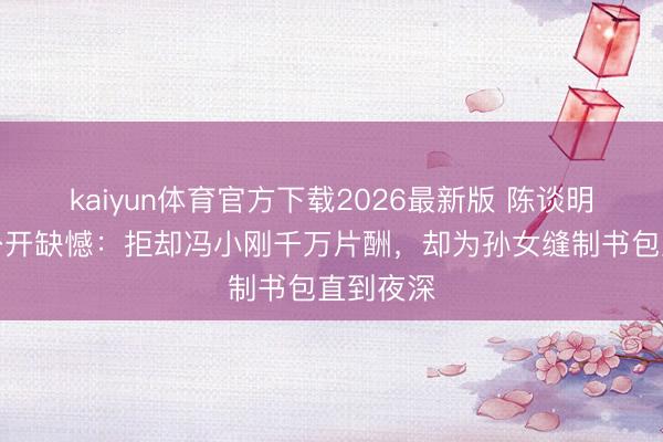 kaiyun体育官方下载2026最新版 陈谈明生前未公开缺憾：拒却冯小刚千万片酬，却为孙女缝制书包直到夜深