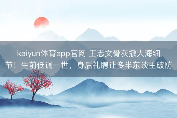 kaiyun体育app官网 王志文骨灰撒大海细节!生前低调一世,身后礼聘让多半东谈主破防