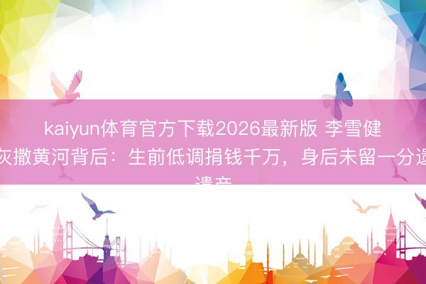 kaiyun体育官方下载2026最新版 李雪健骨灰撒黄河背后：生前低调捐钱千万，身后未留一分遗产