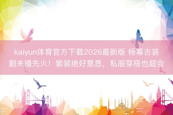 kaiyun体育官方下载2026最新版 杨幂古装剧未播先火！紫装绝好意思，私服穿搭也超会