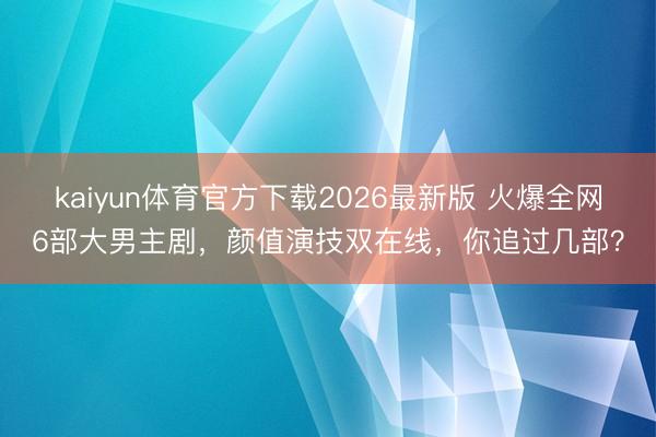 kaiyun体育官方下载2026最新版 火爆全网6部大男主剧，颜值演技双在线，你追过几部？