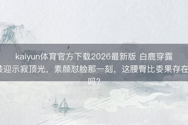 kaiyun体育官方下载2026最新版 白鹿穿露背装迎示寂顶光,素颜怼脸那一刻,这腰臀比委果存在吗?