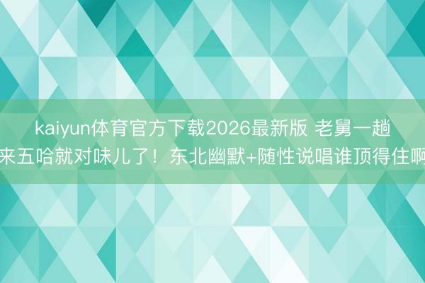 kaiyun体育官方下载2026最新版 老舅一趟来五哈就对味儿了！东北幽默+随性说唱谁顶得住啊