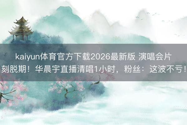 kaiyun体育官方下载2026最新版 演唱会片刻脱期！华晨宇直播清唱1小时，粉丝：这波不亏！