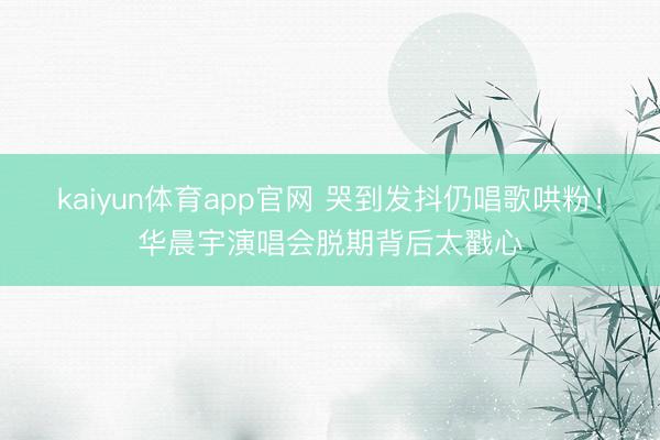 kaiyun体育app官网 哭到发抖仍唱歌哄粉！华晨宇演唱会脱期背后太戳心