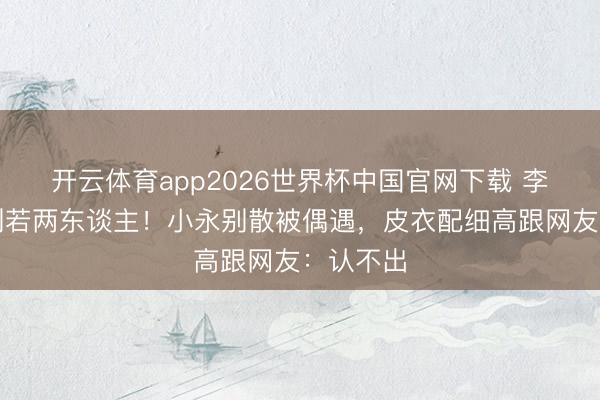 开云体育app2026世界杯中国官网下载 李湘瘦到判若两东谈主！小永别散被偶遇，皮衣配细高跟网友：认不出