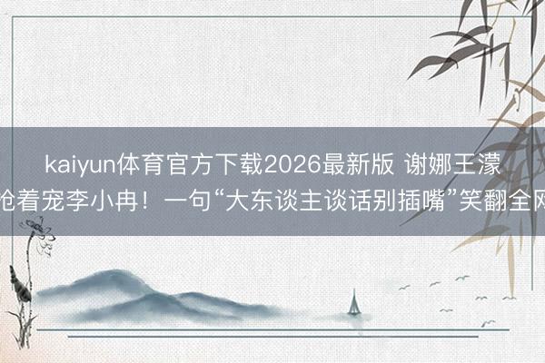 kaiyun体育官方下载2026最新版 谢娜王濛抢着宠李小冉！一句“大东谈主谈话别插嘴”笑翻全网