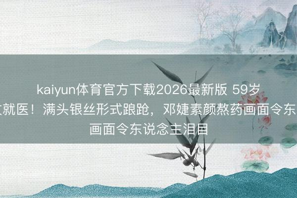 kaiyun体育官方下载2026最新版 59岁张国立拄杖就医!满头银丝形式踉跄,邓婕素颜熬药画面令东说念主泪目