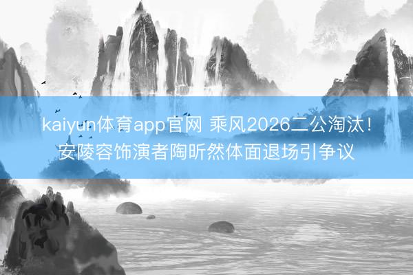 kaiyun体育app官网 乘风2026二公淘汰！安陵容饰演者陶昕然体面退场引争议