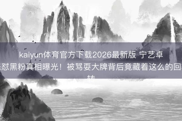 kaiyun体育官方下载2026最新版 宁艺卓怒怼黑粉真相曝光！被骂耍大牌背后竟藏着这么的回转