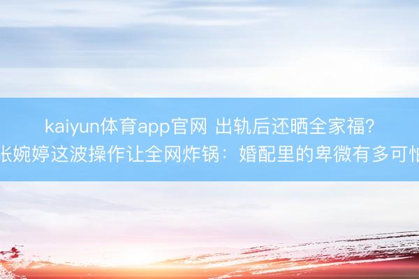 kaiyun体育app官网 出轨后还晒全家福？张婉婷这波操作让全网炸锅：婚配里的卑微有多可怕