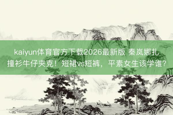 kaiyun体育官方下载2026最新版 秦岚娜扎撞衫牛仔夹克！短裙vs短裤，平素女生该学谁？