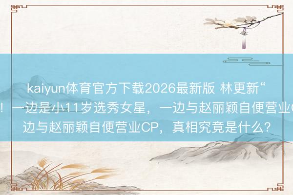 kaiyun体育官方下载2026最新版 林更新“脚踏两条船”往事重提！一边是小11岁选秀女星，一边与赵丽颖自便营业CP，真相究竟是什么？