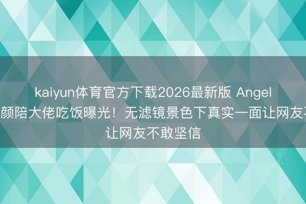 kaiyun体育官方下载2026最新版 Angelababy素颜陪大佬吃饭曝光！无滤镜景色下真实一面让网友不敢坚信