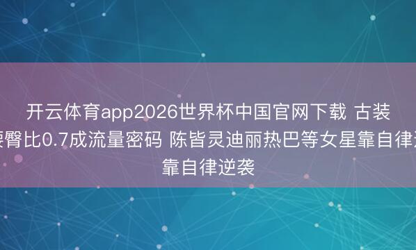 开云体育app2026世界杯中国官网下载 古装剧腰臀比0.7成流量密码 陈皆灵迪丽热巴等女星靠自律逆袭