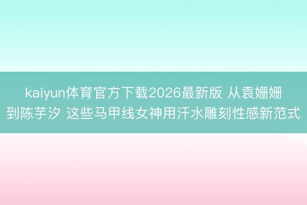 kaiyun体育官方下载2026最新版 从袁姗姗到陈芋汐 这些马甲线女神用汗水雕刻性感新范式