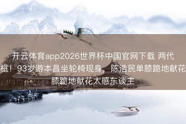 开云体育app2026世界杯中国官网下载 两代济公世纪同框！93岁游本昌坐轮椅现身，陈浩民单膝跪地献花太感东谈主