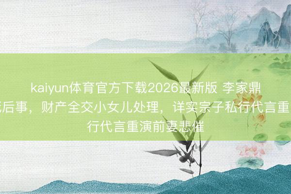 kaiyun体育官方下载2026最新版 李家鼎公开叮嘱死后事，财产全交小女儿处理，详实宗子私行代言重演前妻悲催