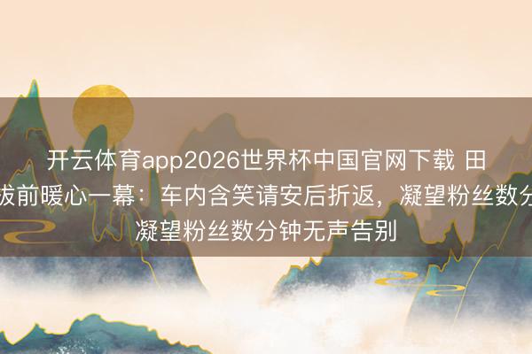 开云体育app2026世界杯中国官网下载 田栩宁戛纳开拔前暖心一幕：车内含笑请安后折返，凝望粉丝数分钟无声告别