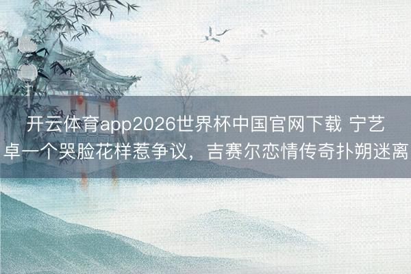 开云体育app2026世界杯中国官网下载 宁艺卓一个哭脸花样惹争议,吉赛尔恋情传奇扑朔迷离