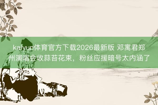 kaiyun体育官方下载2026最新版 邓寓君郑州演唱会收蒜苔花束，粉丝应援暗号太内涵了
